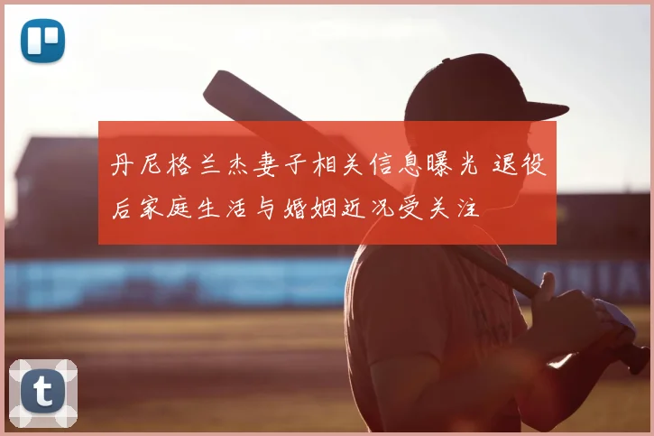 丹尼格兰杰妻子相关信息曝光 退役后家庭生活与婚姻近况受关注
