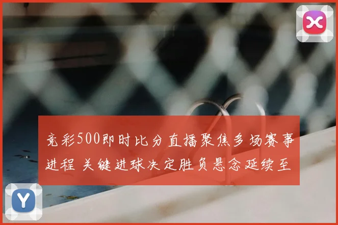 竞彩500即时比分直播聚焦多场赛事进程 关键进球决定胜负悬念延续至