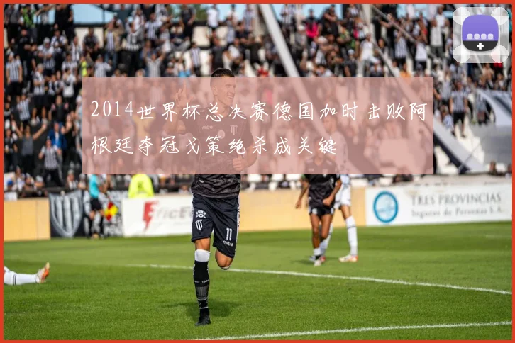 2014世界杯总决赛德国加时击败阿根廷夺冠戈策绝杀成关键