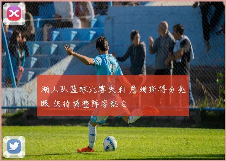 湖人队篮球比赛失利 詹姆斯得分亮眼 仍待调整阵容配合