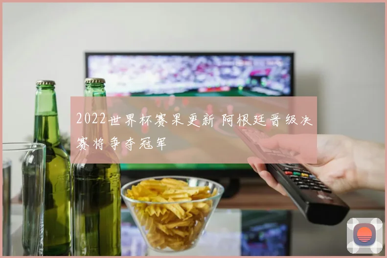 2022世界杯赛果更新 阿根廷晋级决赛将争夺冠军