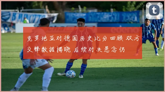 克罗地亚对德国历史比分回顾 双方交锋数据揭晓 后续对决悬念仍