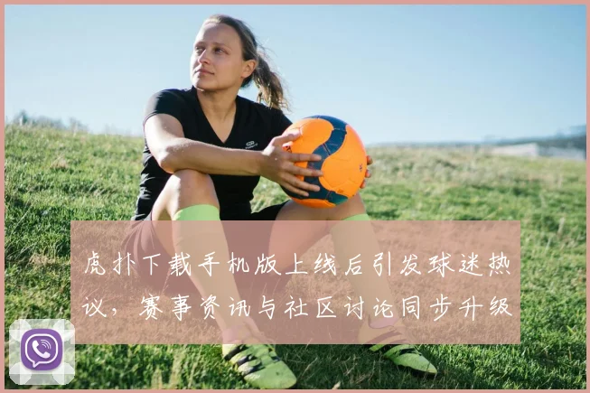 虎扑下载手机版上线后引发球迷热议，赛事资讯与社区讨论同步升级