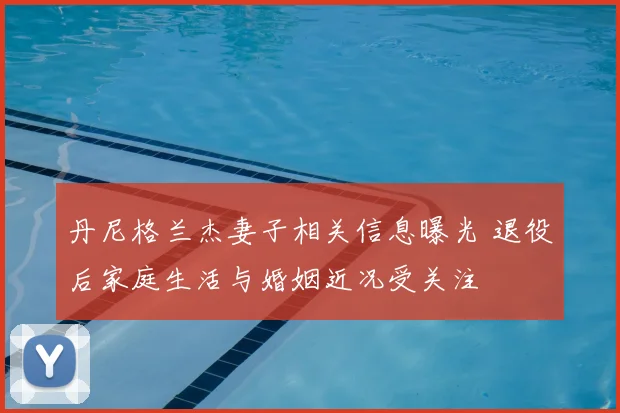 丹尼格兰杰妻子相关信息曝光 退役后家庭生活与婚姻近况受关注