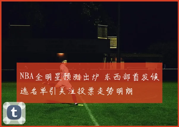 NBA全明星预测出炉 东西部首发候选名单引关注投票走势明朗
