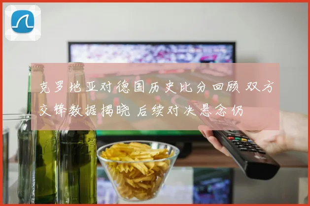 克罗地亚对德国历史比分回顾 双方交锋数据揭晓 后续对决悬念仍