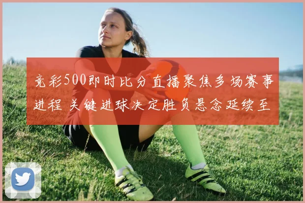 竞彩500即时比分直播聚焦多场赛事进程 关键进球决定胜负悬念延续至