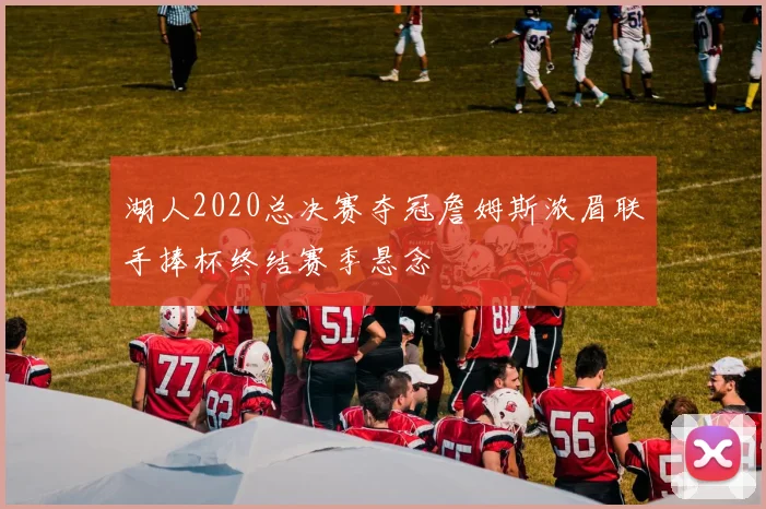 湖人2020总决赛夺冠詹姆斯浓眉联手捧杯终结赛季悬念