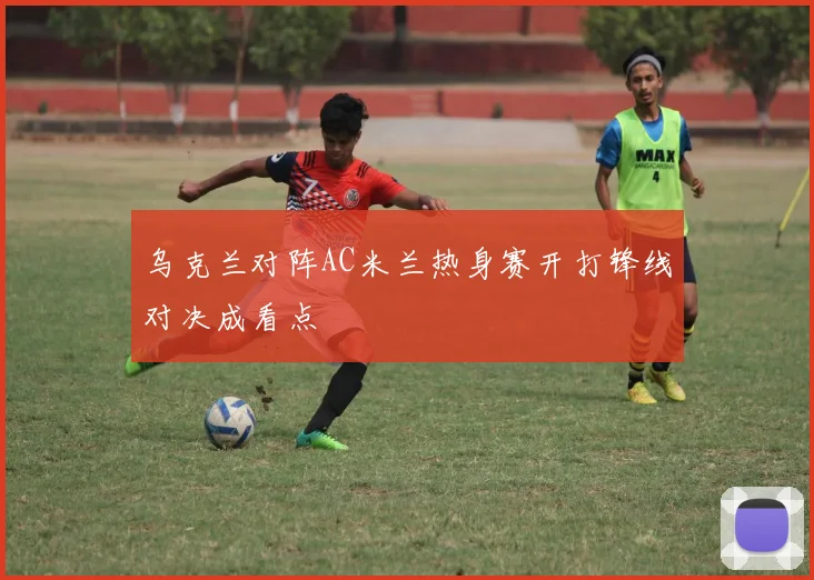 乌克兰对阵AC米兰热身赛开打锋线对决成看点