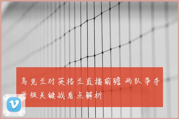 乌克兰对英格兰直播前瞻 两队争夺晋级关键战看点解析