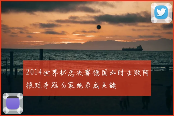 2014世界杯总决赛德国加时击败阿根廷夺冠戈策绝杀成关键