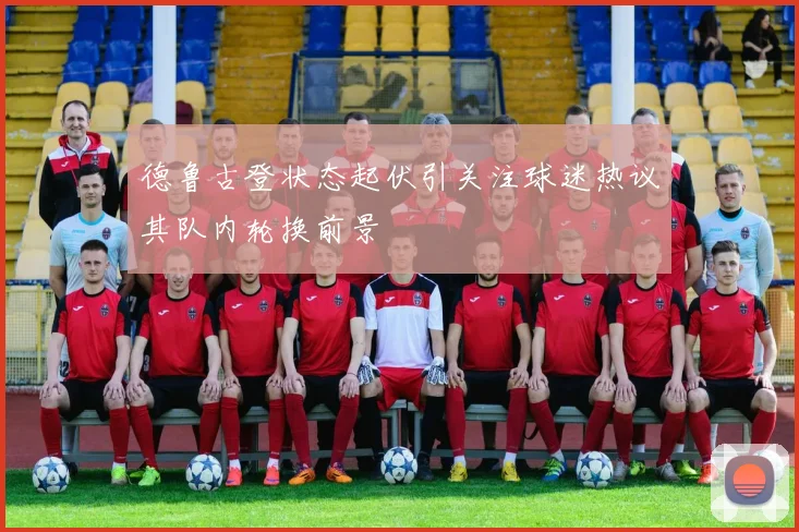 德鲁古登状态起伏引关注球迷热议其队内轮换前景