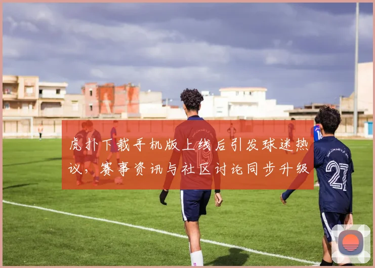 虎扑下载手机版上线后引发球迷热议，赛事资讯与社区讨论同步升级