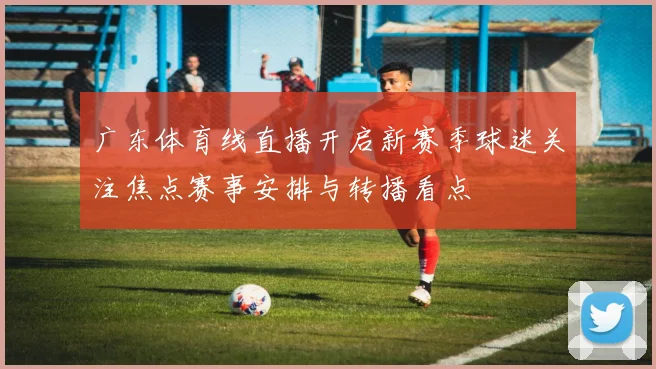 广东体育线直播开启新赛季球迷关注焦点赛事安排与转播看点