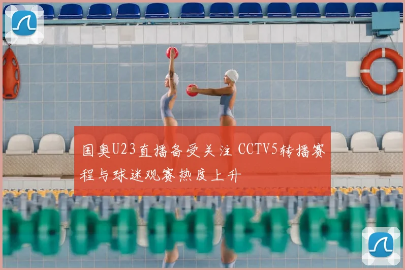 国奥U23直播备受关注 CCTV5转播赛程与球迷观赛热度上升