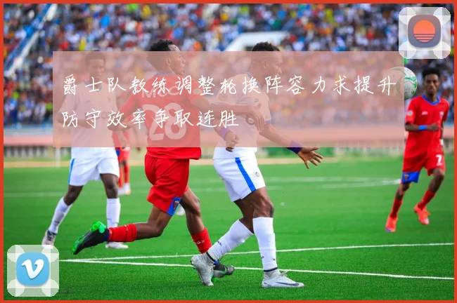 爵士队教练调整轮换阵容力求提升防守效率争取连胜