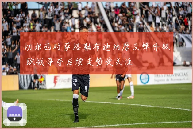切尔西对萨格勒布迪纳摩交锋升级 欧战争夺后续走势受关注