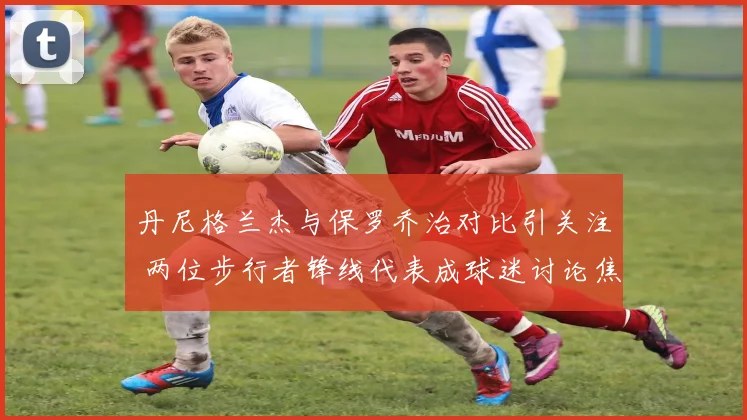 丹尼格兰杰与保罗乔治对比引关注 两位步行者锋线代表成球迷讨论焦点