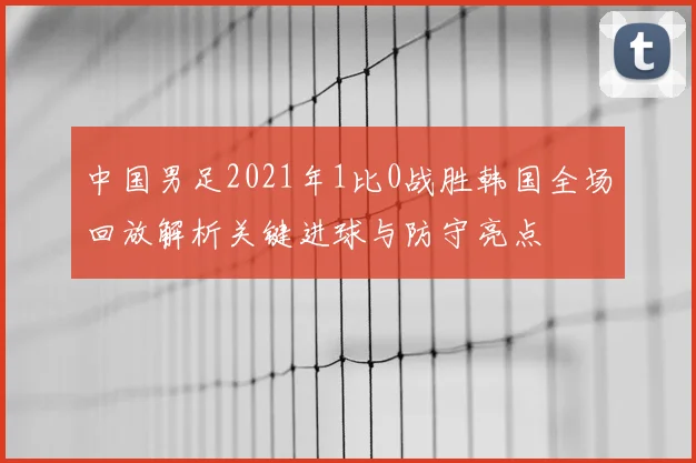 中国男足2021年1比0战胜韩国全场回放解析关键进球与防守亮点