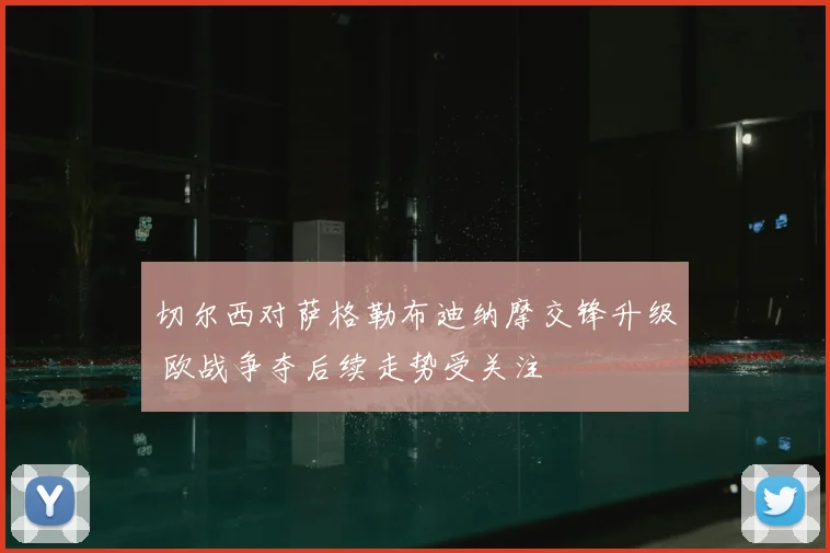 切尔西对萨格勒布迪纳摩交锋升级 欧战争夺后续走势受关注