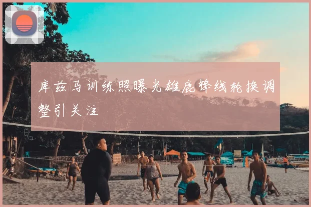 库兹马训练照曝光雄鹿锋线轮换调整引关注