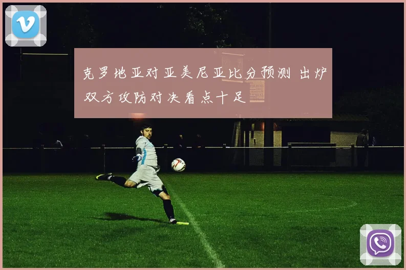 克罗地亚对亚美尼亚比分预测 出炉 双方攻防对决看点十足