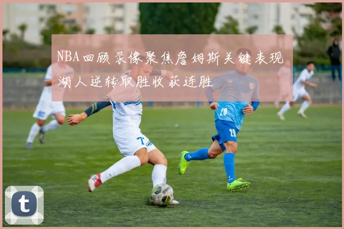 NBA回顾录像聚焦詹姆斯关键表现 湖人逆转取胜收获连胜