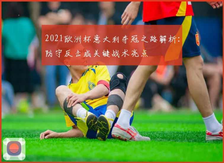 2021欧洲杯意大利夺冠之路解析：防守反击成关键战术亮点