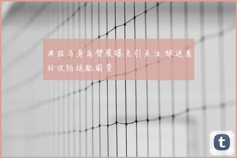 库兹马身高臂展曝光引关注 球迷看好攻防适配前景