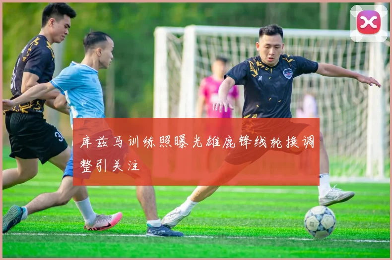 库兹马训练照曝光雄鹿锋线轮换调整引关注